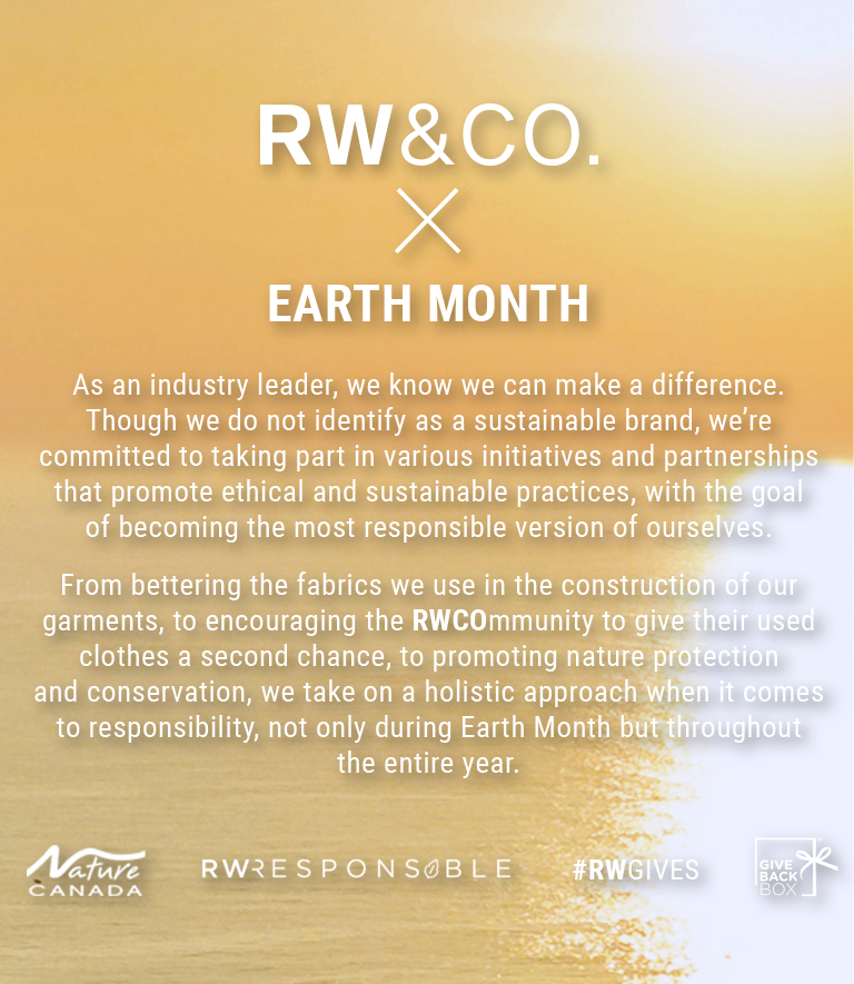 RW&CO. X Earth Month As an industry leader, we know we can make a difference. Though we do not identify as a sustainable brand, we're committed to taking part in various initiatives and partnerships that promote ethical and sustainable practices, with the goal of becoming the most responsible version of ourselves. From bettering the fabrics we use in the construction of our garments, to encouraging the RWCOmmunity to give their used clothes a second chance, to promoting nature protection and conservation, we take on a holistic approach when it comes to responsibility, not only during Earth Month but throughout the entire year.